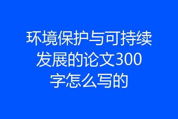 环境保护与可持续发展的论文300字怎么写的
