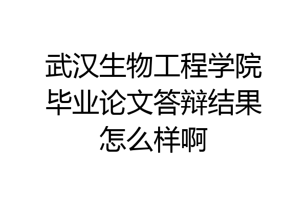 武汉生物工程学院毕业论文答辩结果怎么样啊