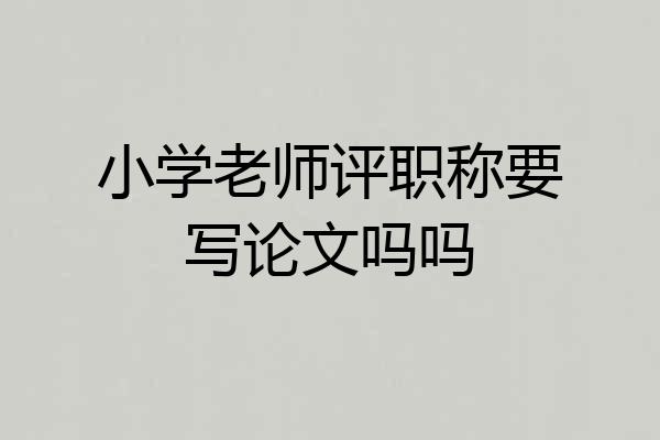 小学老师评职称要写论文吗吗
