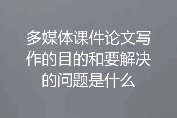 多媒体课件论文写作的目的和要解决的问题是什么