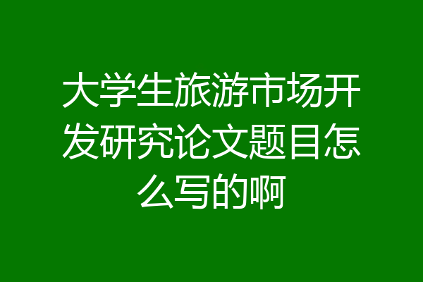 大学生旅游市场开发研究论文题目怎么写的啊