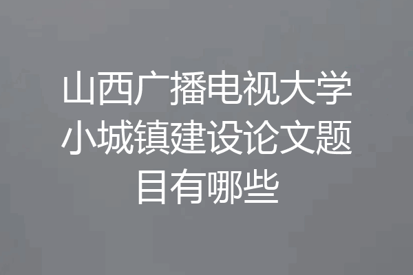 山西广播电视大学小城镇建设论文题目有哪些