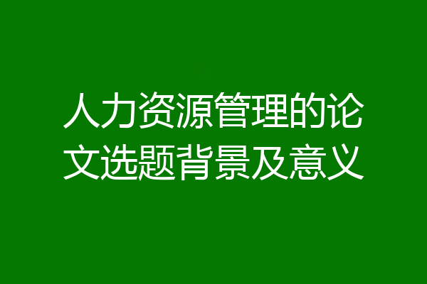人力资源管理的论文选题背景及意义