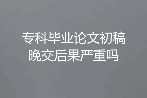 专科毕业论文初稿晚交后果严重吗