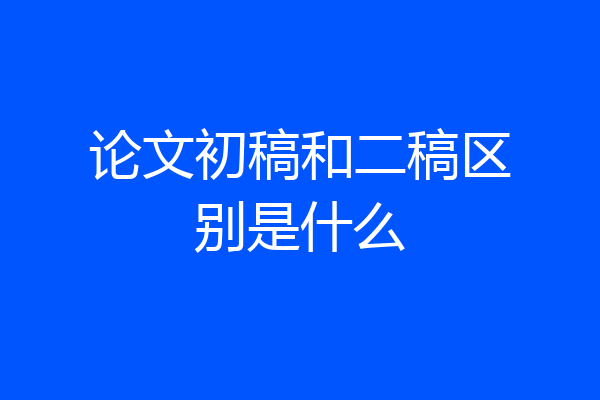 论文初稿和二稿区别是什么