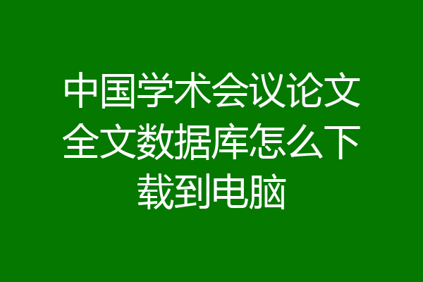 中国学术会议论文全文数据库怎么下载到电脑