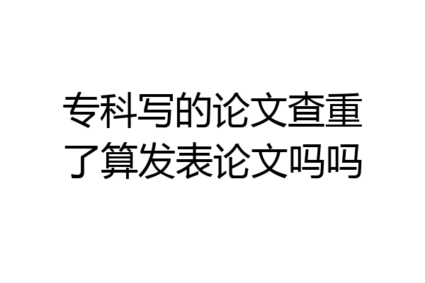 专科写的论文查重了算发表论文吗吗