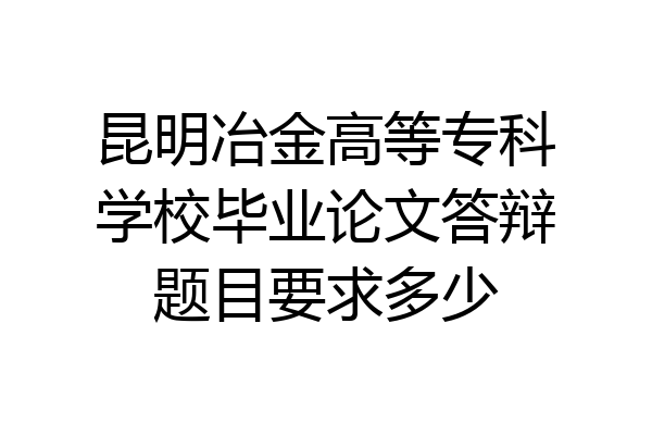 昆明冶金高等专科学校毕业论文答辩题目要求多少