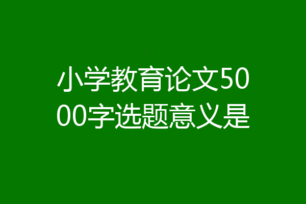 小学教育论文5000字选题意义是