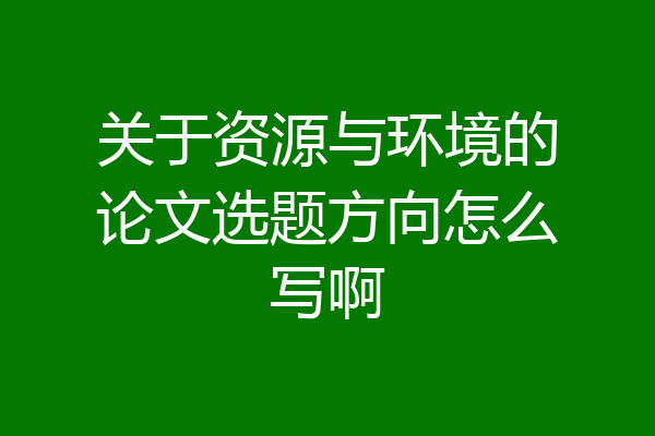 关于资源与环境的论文选题方向怎么写啊