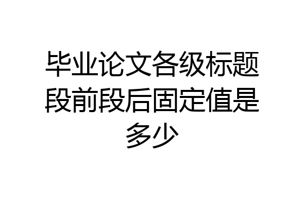 毕业论文各级标题段前段后固定值是多少