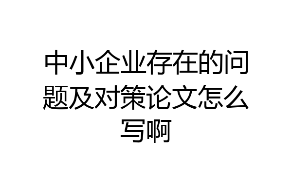 中小企业存在的问题及对策论文怎么写啊