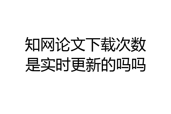 知网论文下载次数是实时更新的吗吗
