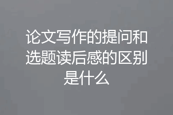 论文写作的提问和选题读后感的区别是什么