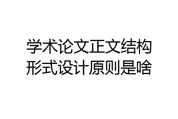 学术论文正文结构形式设计原则是啥