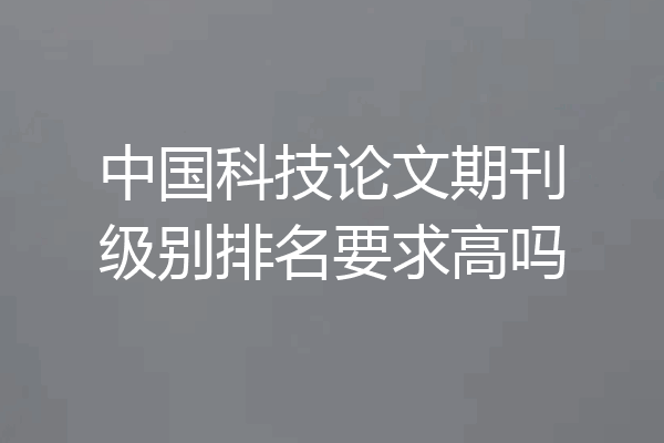 中国科技论文期刊级别排名要求高吗