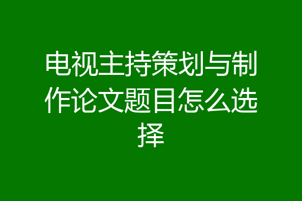 电视主持策划与制作论文题目怎么选择