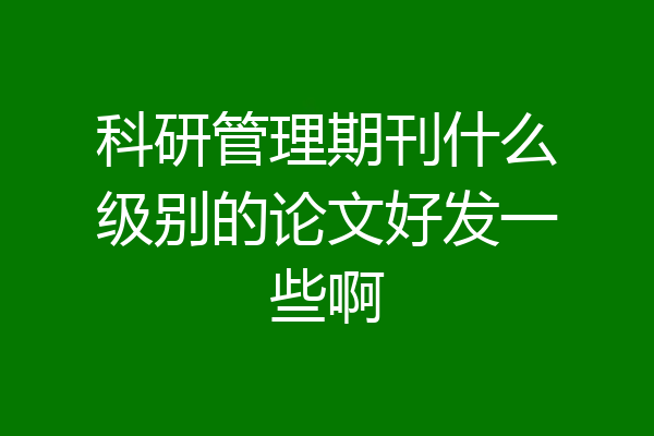 科研管理期刊什么级别的论文好发一些啊
