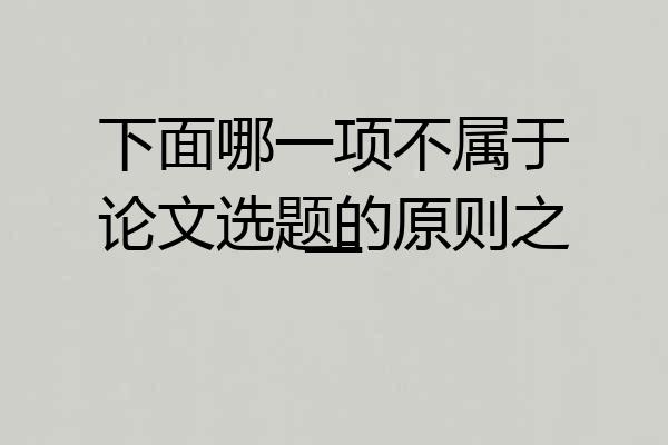 下面哪一项不属于论文选题的原则之一