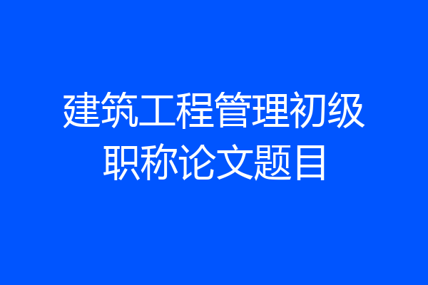 建筑工程管理初级职称论文题目