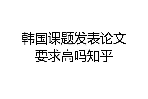 韩国课题发表论文要求高吗知乎