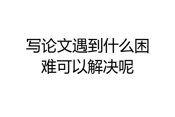 写论文遇到什么困难可以解决呢