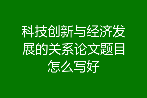 科技创新与经济发展的关系论文题目怎么写好