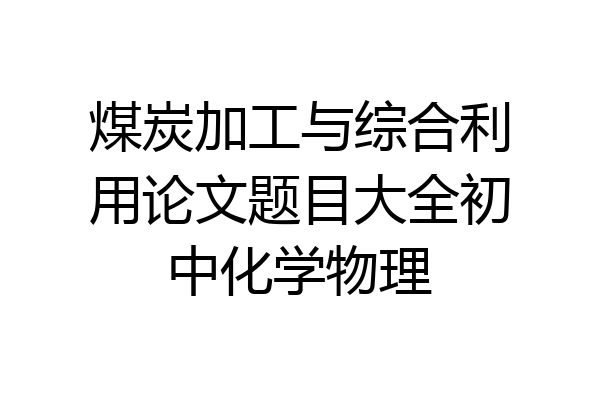 煤炭加工与综合利用论文题目大全初中化学物理