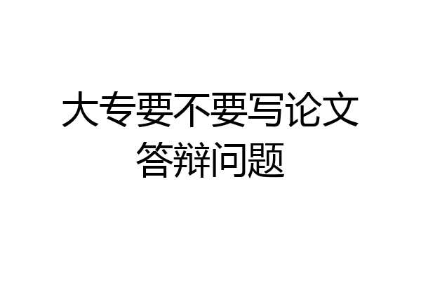 大专要不要写论文答辩问题