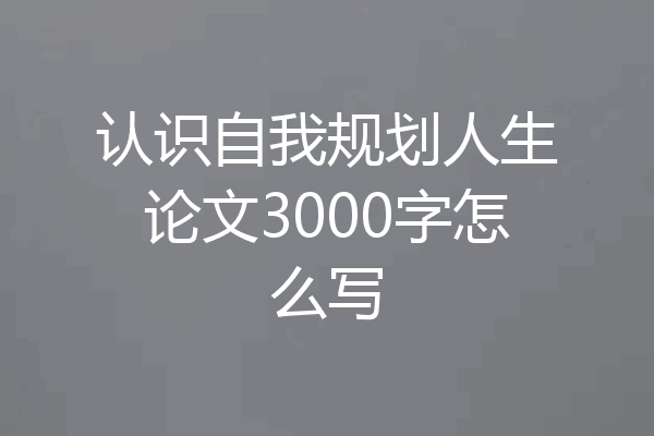 认识自我规划人生论文3000字怎么写