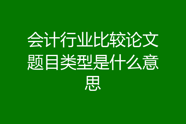 会计行业比较论文题目类型是什么意思