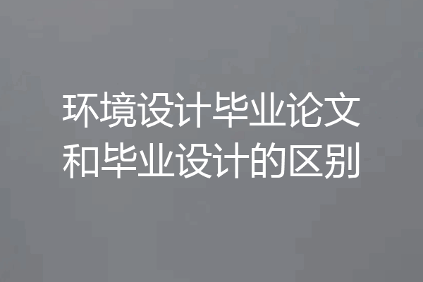 环境设计毕业论文和毕业设计的区别