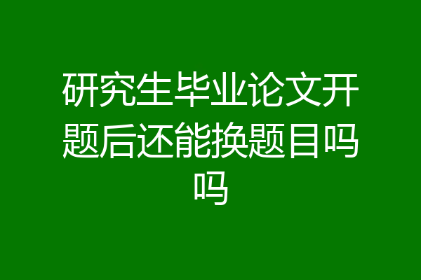 研究生毕业论文开题后还能换题目吗吗