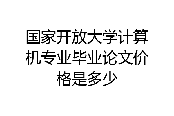 国家开放大学计算机专业毕业论文价格是多少