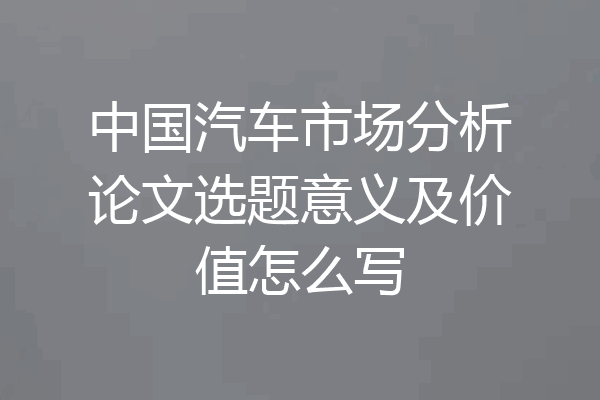 中国汽车市场分析论文选题意义及价值怎么写