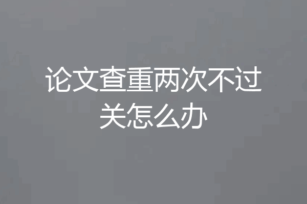 论文查重两次不过关怎么办