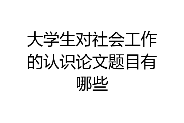 大学生对社会工作的认识论文题目有哪些