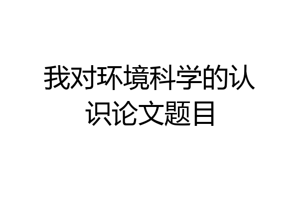 我对环境科学的认识论文题目