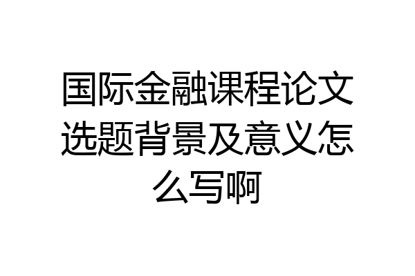 国际金融课程论文选题背景及意义怎么写啊