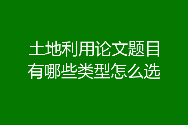 土地利用论文题目有哪些类型怎么选