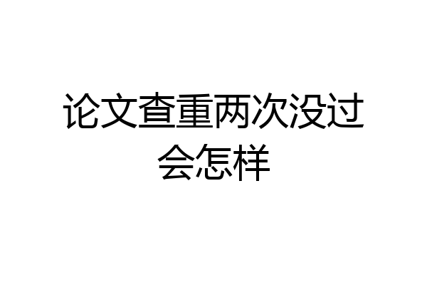 论文查重两次没过会怎样