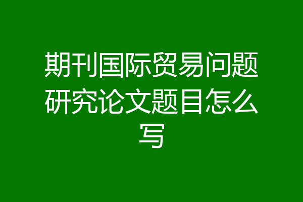 期刊国际贸易问题研究论文题目怎么写