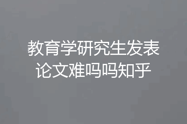 教育学研究生发表论文难吗吗知乎