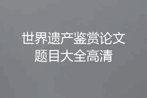 世界遗产鉴赏论文题目大全高清