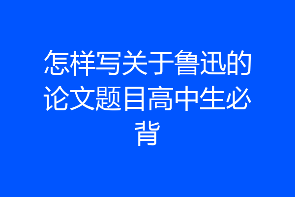 怎样写关于鲁迅的论文题目高中生必背