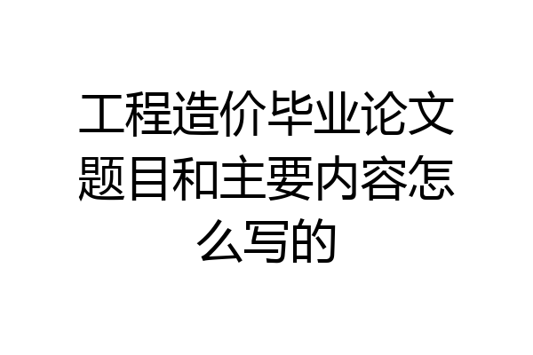 工程造价毕业论文题目和主要内容怎么写的
