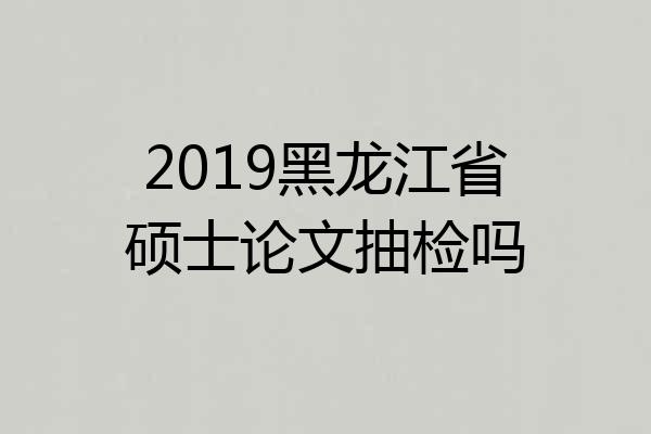 2019黑龙江省硕士论文抽检吗