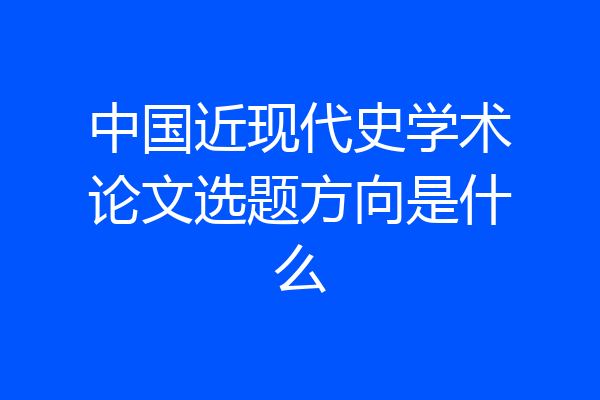 中国近现代史学术论文选题方向是什么