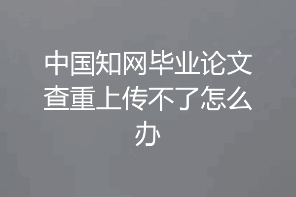 中国知网毕业论文查重上传不了怎么办