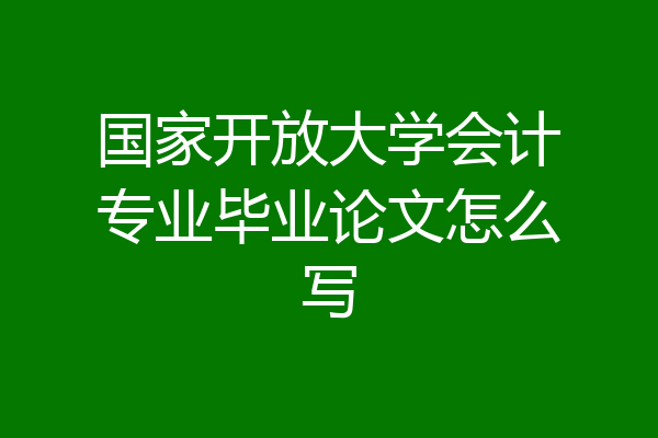国家开放大学会计专业毕业论文怎么写